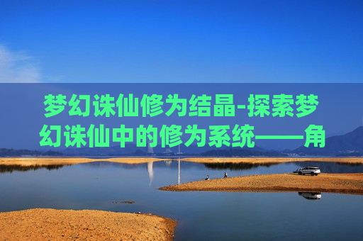 梦幻诛仙修为结晶-探索梦幻诛仙中的修为系统——角色成长的奥秘