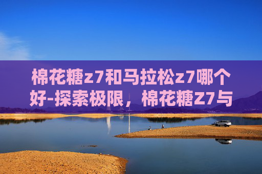 棉花糖z7和马拉松z7哪个好-探索极限，棉花糖Z7与马拉松Z7的赛车之旅