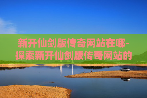 新开仙剑版传奇网站在哪-探索新开仙剑版传奇网站的无限魅力 新开仙剑版传奇网站在哪-探索新开仙剑版传奇网站的无限魅力