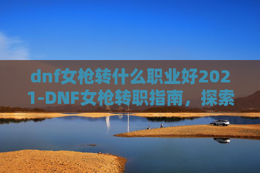dnf女枪转什么职业好2021-DNF女枪转职指南，探索最适合你的职业选择
