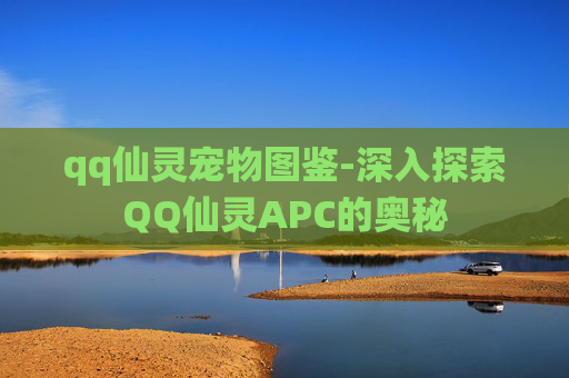 qq仙灵宠物图鉴-深入探索QQ仙灵APC的奥秘
