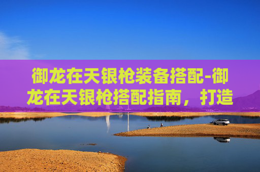 御龙在天银枪装备搭配-御龙在天银枪搭配指南,打造完美战斗组合 御龙在天银枪装备搭配-御龙在天银枪搭配指南,打造完美战斗组合