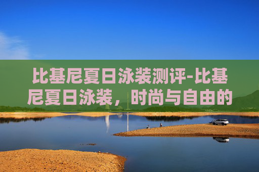 比基尼夏日泳装测评-比基尼夏日泳装,时尚与自由的完美融合 比基尼夏日泳装测评-比基尼夏日泳装,时尚与自由的完美融合
