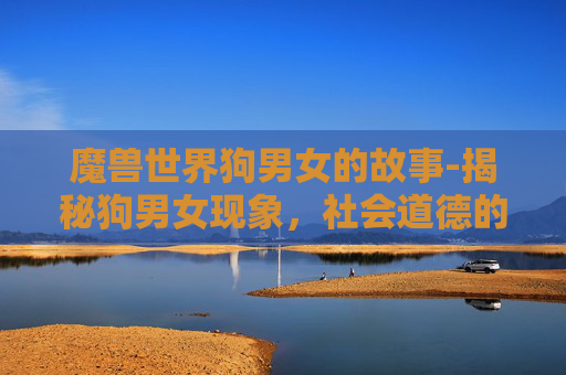 魔兽世界狗男女的故事-揭秘狗男女现象,社会道德的灰色地带与个体选择的自由 魔兽世界狗男女的故事-揭秘狗男女现象,社会道德的灰色地带与个体选择的自由