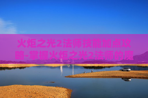 火炬之光2法师技能加点攻略-掌握火炬之光2法师的魔法力量，深入探索法师技能