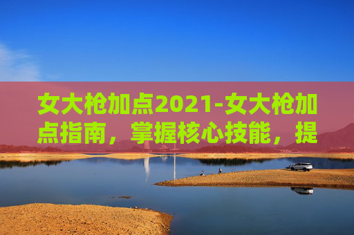 女大枪加点2021-女大枪加点指南，掌握核心技能，提升战斗效率