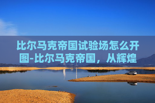 比尔马克帝国试验场怎么开图-比尔马克帝国，从辉煌到衰败的历史探秘