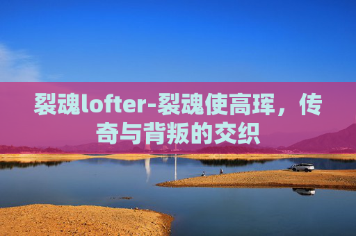 裂魂lofter-裂魂使高珲，传奇与背叛的交织
