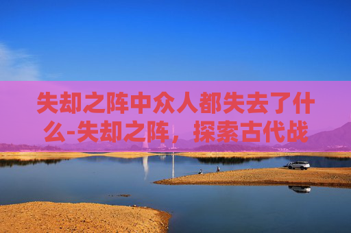 失却之阵中众人都失去了什么-失却之阵，探索古代战争中的神秘力量