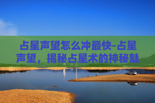 占星声望怎么冲最快-占星声望，揭秘占星术的神秘魅力与现代挑战