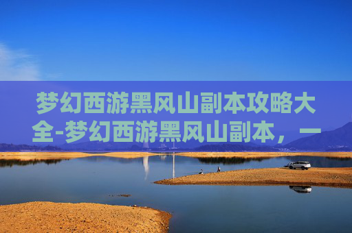 梦幻西游黑风山副本攻略大全-梦幻西游黑风山副本，一场策略与勇气的考验