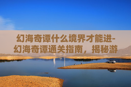 幻海奇谭什么境界才能进-幻海奇谭通关指南，揭秘游戏内隐藏的奥秘
