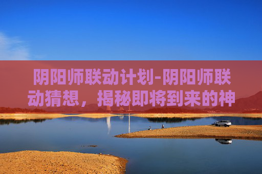阴阳师联动计划-阴阳师联动猜想，揭秘即将到来的神秘合作
