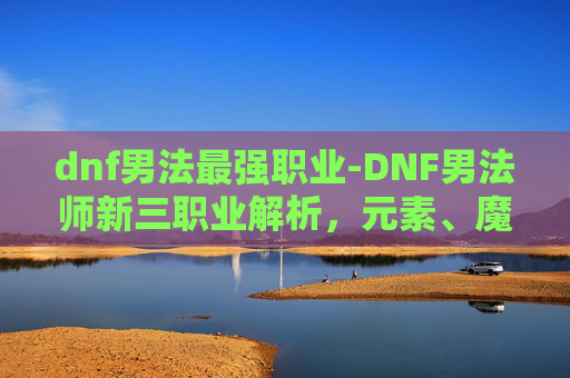 dnf男法最强职业-DNF男法师新三职业解析，元素、魔道与战斗法师