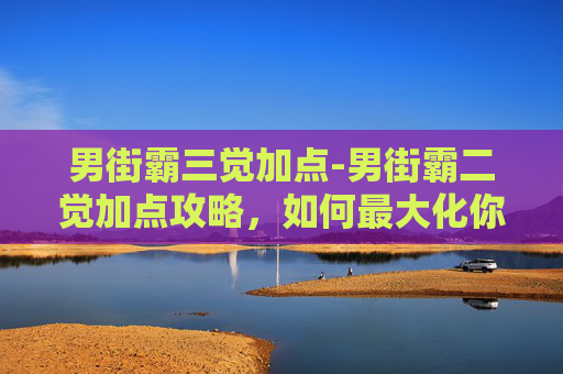 男街霸三觉加点-男街霸二觉加点攻略，如何最大化你的战斗力？