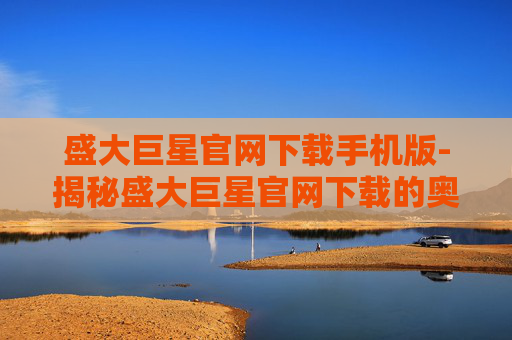 盛大巨星官网下载手机版-揭秘盛大巨星官网下载的奥秘