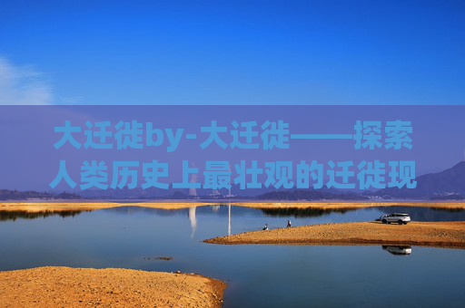 大迁徙by-大迁徙——探索人类历史上最壮观的迁徙现象