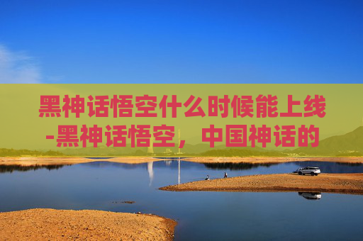 黑神话悟空什么时候能上线-黑神话悟空，中国神话的现代诠释