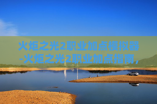 火炬之光2职业加点模拟器-火炬之光2职业加点指南，如何最大化你的游戏体验？