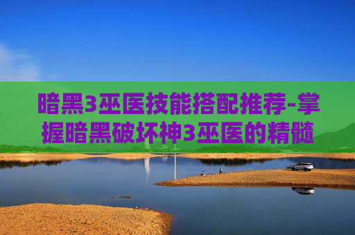 暗黑3巫医技能搭配推荐-掌握暗黑破坏神3巫医的精髓，技能搭配指南