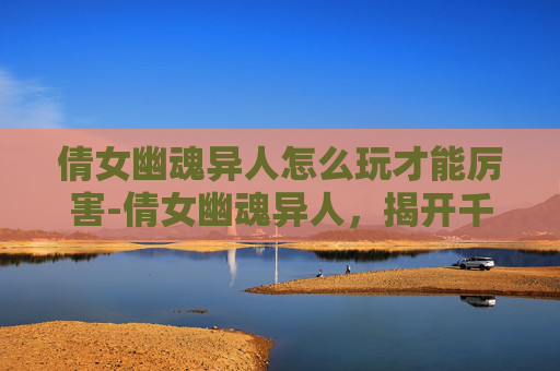 倩女幽魂异人怎么玩才能厉害-倩女幽魂异人,揭开千年传说的神秘面纱 倩女幽魂异人怎么玩才能厉害-倩女幽魂异人,揭开千年传说的神秘面纱