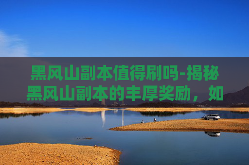 黑风山副本值得刷吗-揭秘黑风山副本的丰厚奖励，如何成为冒险者的终极追求？