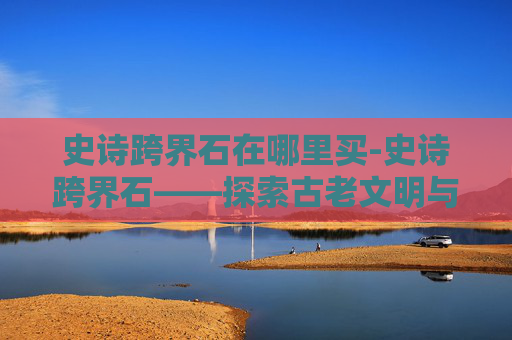 史诗跨界石在哪里买-史诗跨界石——探索古老文明与现代科技的奇妙融合