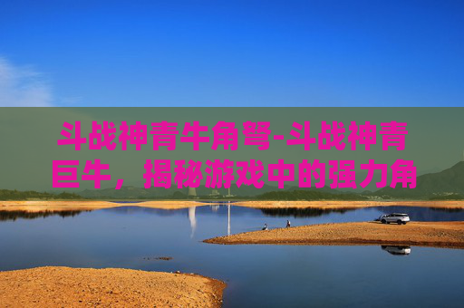 斗战神青牛角弩-斗战神青巨牛，揭秘游戏中的强力角色与策略