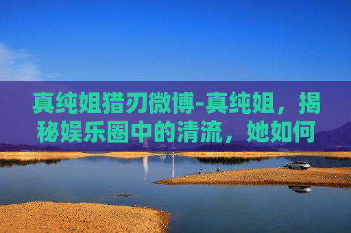 真纯姐猎刃微博-真纯姐，揭秘娱乐圈中的清流，她如何用真诚和才华赢得尊重