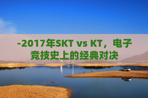 -2017年SKT vs KT，电子竞技史上的经典对决