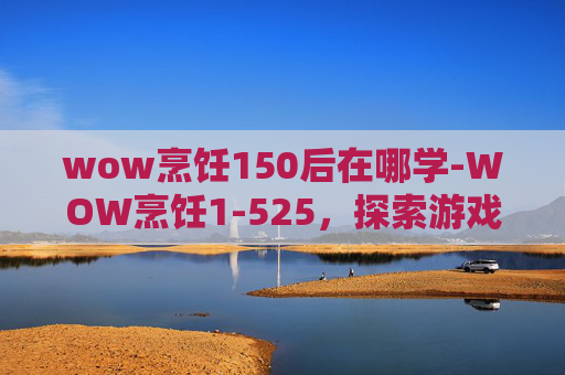wow烹饪150后在哪学-WOW烹饪1-525,探索游戏内美食的制作与享受 wow烹饪150后在哪学-WOW烹饪1-525,探索游戏内美食的制作与享受