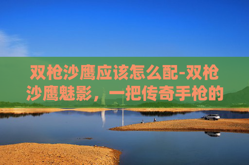 双枪沙鹰应该怎么配-双枪沙鹰魅影，一把传奇手枪的现代演绎