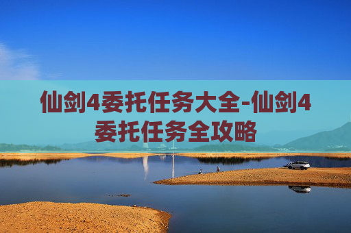仙剑4委托任务大全-仙剑4委托任务全攻略 仙剑4委托任务大全-仙剑4委托任务全攻略