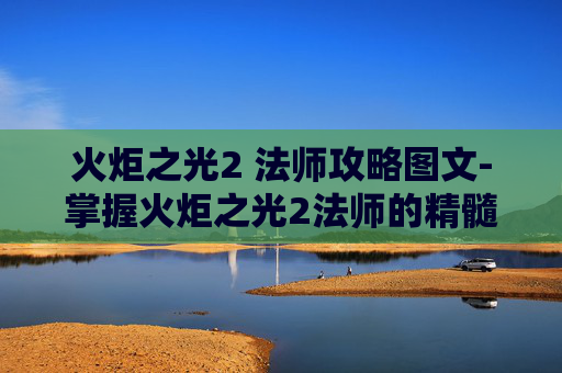 火炬之光2 法师攻略图文-掌握火炬之光2法师的精髓，高效策略与技巧