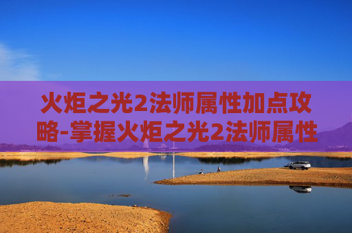 火炬之光2法师属性加点攻略-掌握火炬之光2法师属性加点的艺术