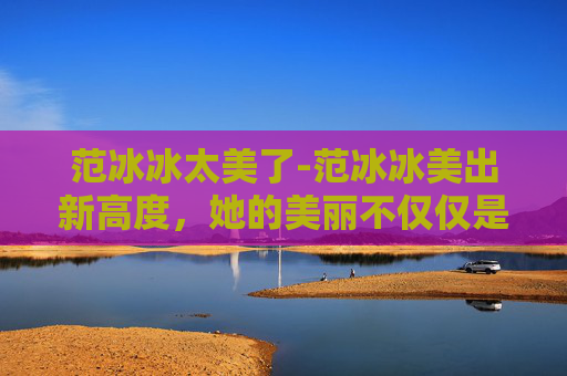 范冰冰太美了-范冰冰美出新高度，她的美丽不仅仅是外表的光彩