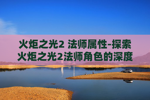 火炬之光2 法师属性-探索火炬之光2法师角色的深度解析