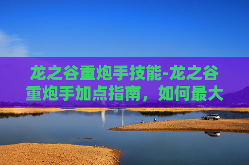 龙之谷重炮手技能-龙之谷重炮手加点指南，如何最大化你的火力输出