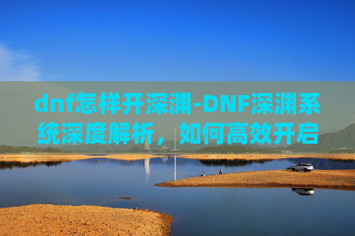 dnf怎样开深渊-DNF深渊系统深度解析，如何高效开启你的深渊之旅