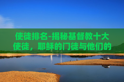 使徒排名-揭秘基督教十大使徒,耶稣的门徒与他们的非凡事迹 使徒排名-揭秘基督教十大使徒,耶稣的门徒与他们的非凡事迹