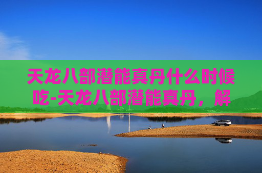 天龙八部潜能真丹什么时候吃-天龙八部潜能真丹，解锁武侠世界的秘密