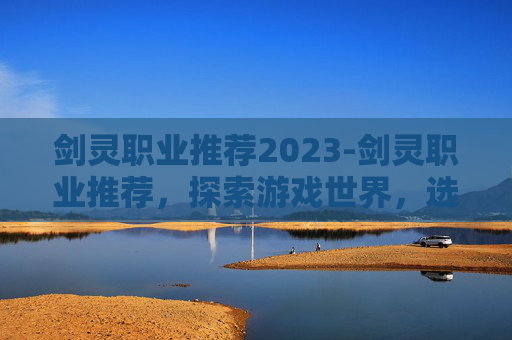 剑灵职业推荐2023-剑灵职业推荐，探索游戏世界，选择最适合你的职业