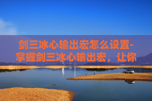 剑三冰心输出宏怎么设置-掌握剑三冰心输出宏，让你的游戏体验更上一层楼