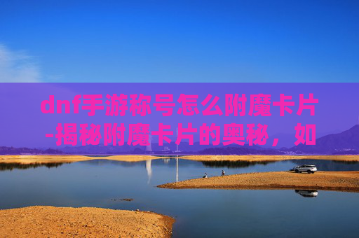 dnf手游称号怎么附魔卡片-揭秘附魔卡片的奥秘，如何打造你的专属魔法力量？