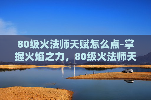 80级火法师天赋怎么点-掌握火焰之力，80级火法师天赋详解
