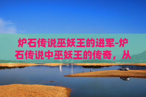 炉石传说巫妖王的进军-炉石传说中巫妖王的传奇，从暗影崛起到终极对决
