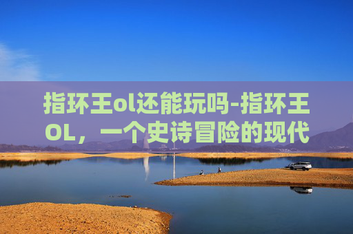 指环王ol还能玩吗-指环王OL,一个史诗冒险的现代体验 指环王ol还能玩吗-指环王OL,一个史诗冒险的现代体验