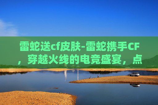 雷蛇送cf皮肤-雷蛇携手CF，穿越火线的电竞盛宴，点燃你的游戏激情