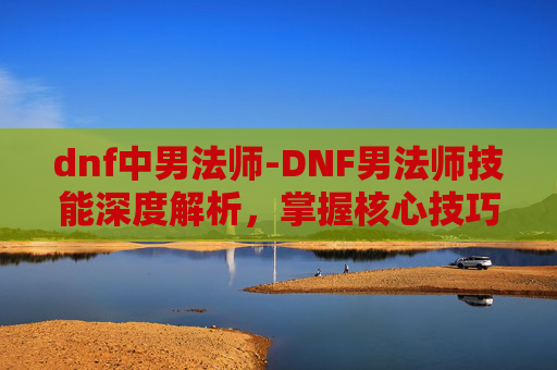dnf中男法师-DNF男法师技能深度解析，掌握核心技巧，提升战斗效率
