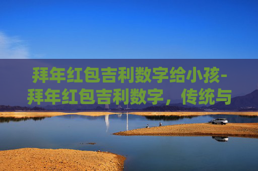 拜年红包吉利数字给小孩-拜年红包吉利数字，传统与现代的完美融合